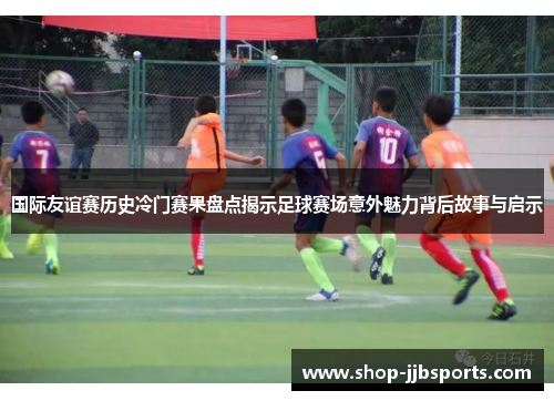 国际友谊赛历史冷门赛果盘点揭示足球赛场意外魅力背后故事与启示