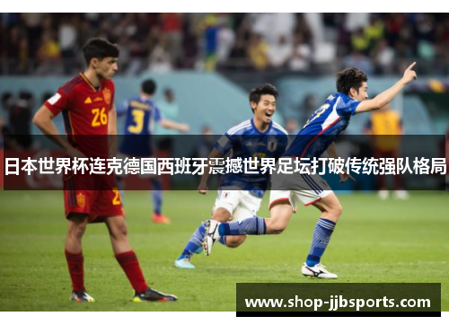 日本世界杯连克德国西班牙震撼世界足坛打破传统强队格局 日本世界杯连克德国西班牙震撼世界足坛打破传统强队格局