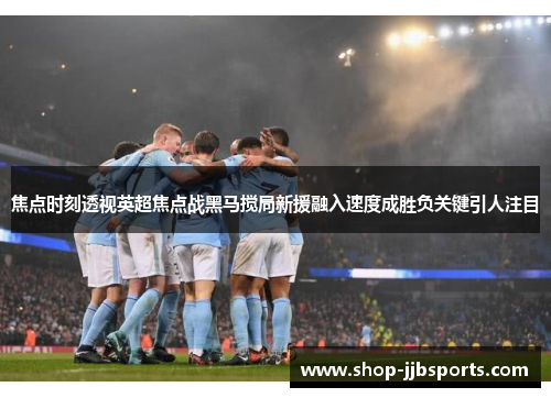 焦点时刻透视英超焦点战黑马搅局新援融入速度成胜负关键引人注目 焦点时刻透视英超焦点战黑马搅局新援融入速度成胜负关键引人注目