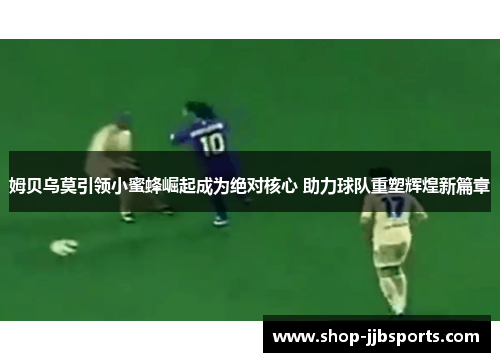 姆贝乌莫引领小蜜蜂崛起成为绝对核心 助力球队重塑辉煌新篇章