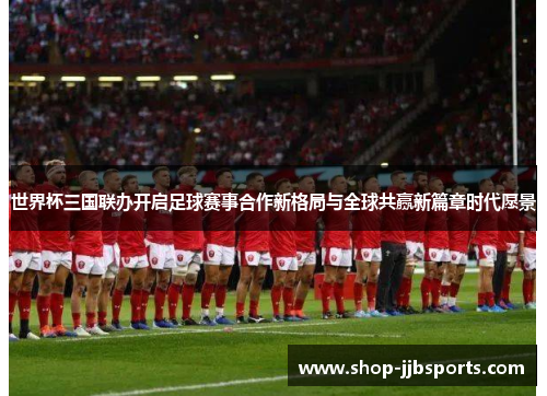 世界杯三国联办开启足球赛事合作新格局与全球共赢新篇章时代愿景 世界杯三国联办开启足球赛事合作新格局与全球共赢新篇章时代愿景